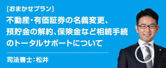[相続の悩み]不動産・有価証券の名義変更、預貯金の解約、保険金など相続手続のトータルサポートについて/司法書士：松井